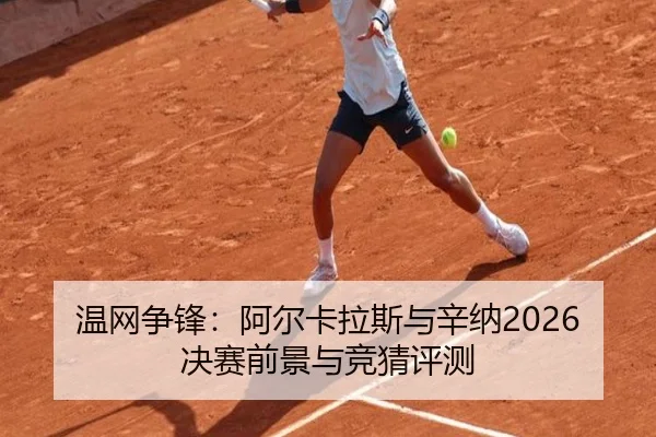 温网争锋：阿尔卡拉斯与辛纳2026决赛前景与竞猜评测