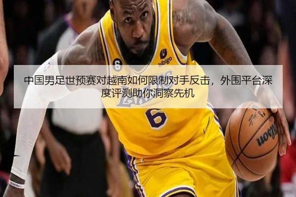 中国男足世预赛对越南如何限制对手反击，外围平台深度评测助你洞察先机